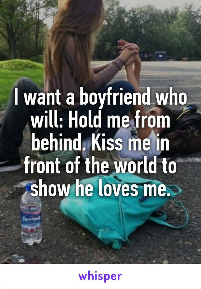 I want a boyfriend who will: Hold me from behind. Kiss me in front of the world to show he loves me.