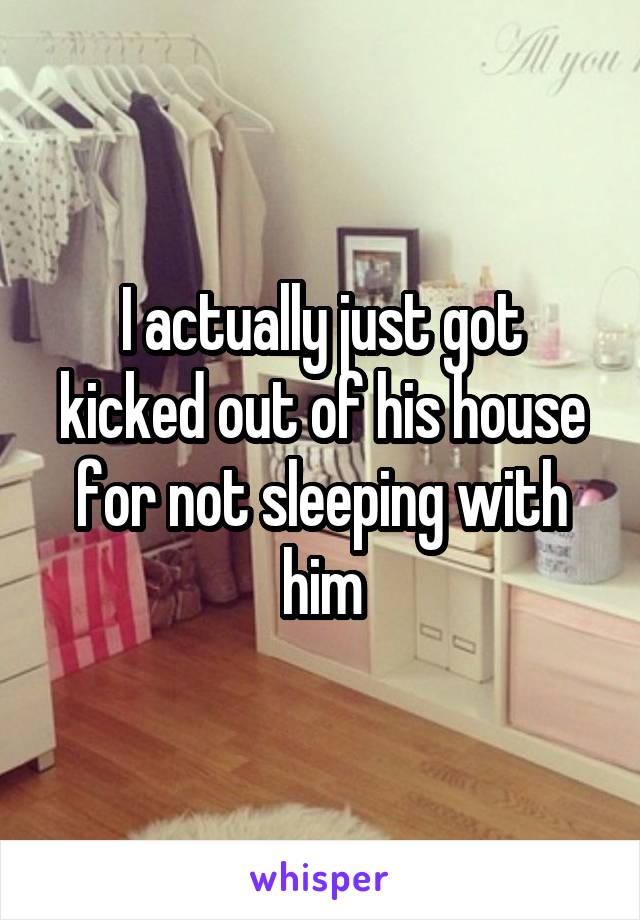 I actually just got kicked out of his house for not sleeping with him