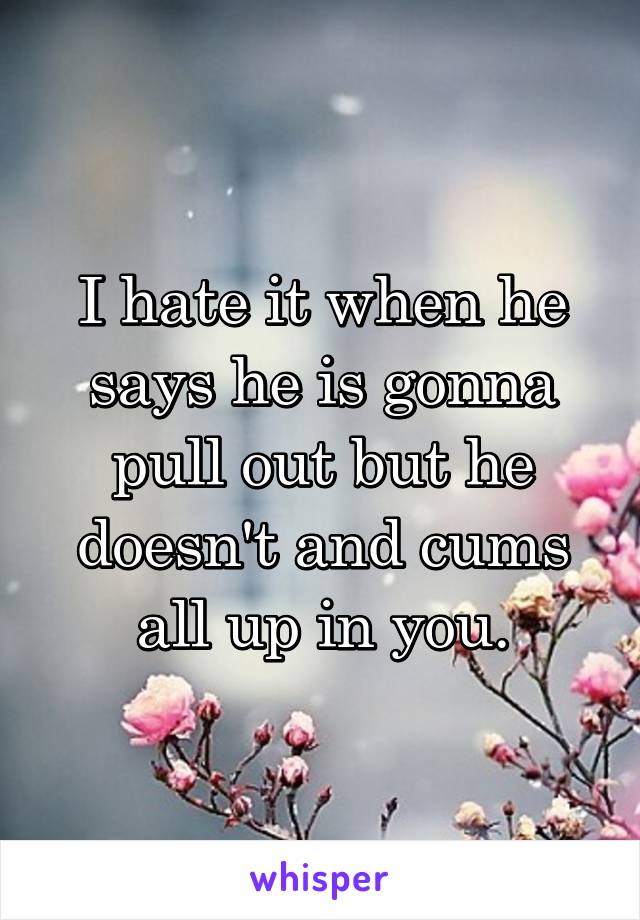 I hate it when he says he is gonna pull out but he doesn't and cums all up in you.