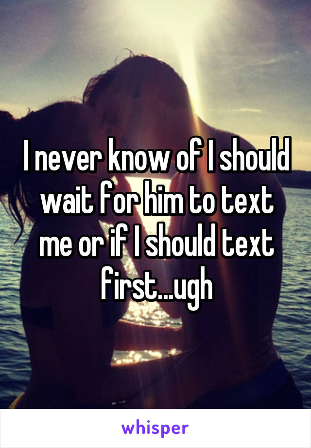 I never know of I should wait for him to text me or if I should text first...ugh