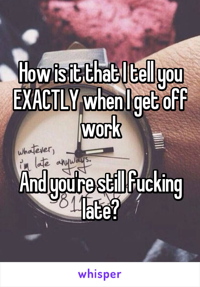 How is it that I tell you EXACTLY when I get off work

And you're still fucking late?