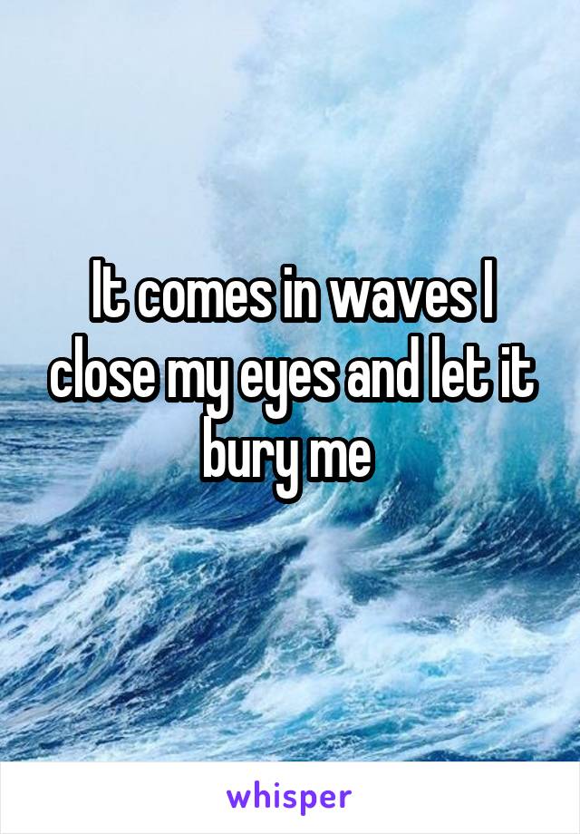 It comes in waves I close my eyes and let it bury me 
