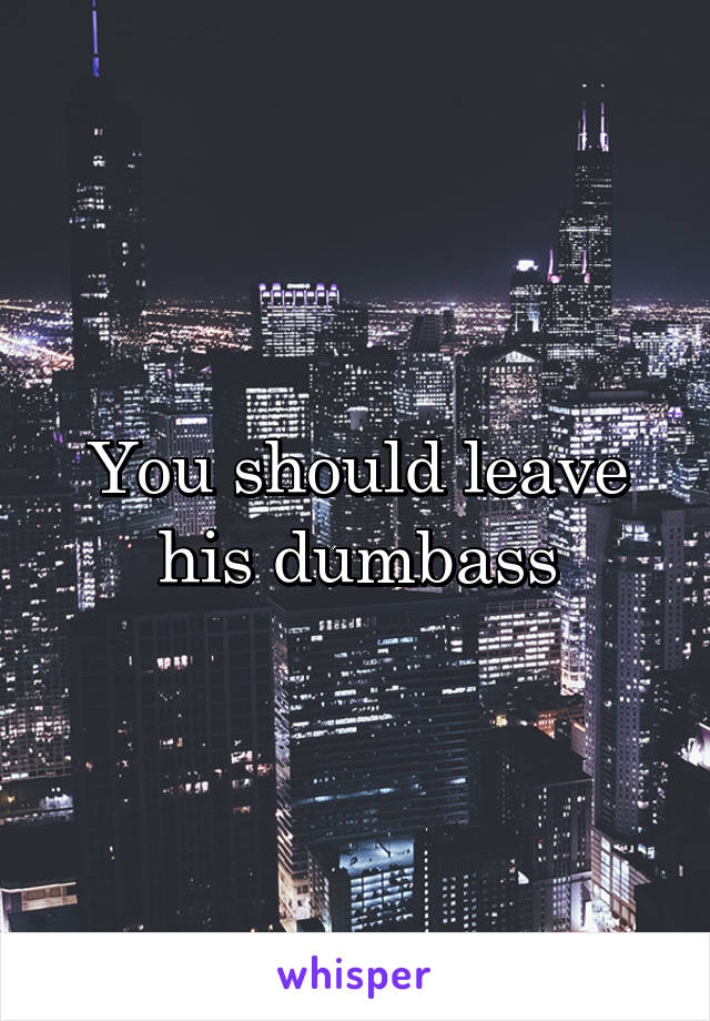 You should leave his dumbass