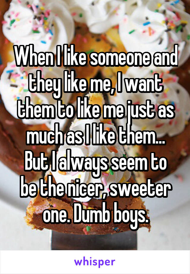 When I like someone and they like me, I want them to like me just as much as I like them...
But I always seem to be the nicer, sweeter one. Dumb boys.