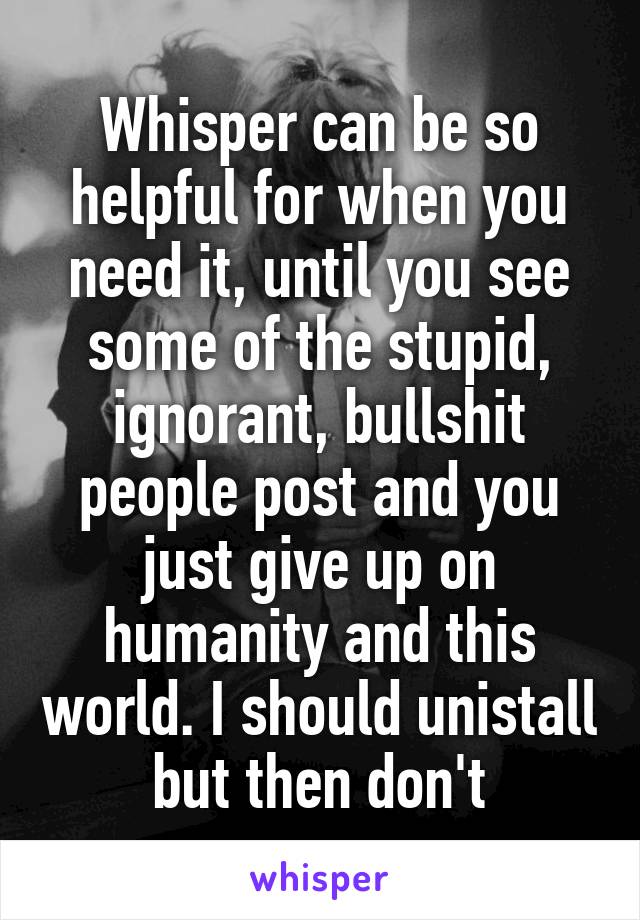 Whisper can be so helpful for when you need it, until you see some of the stupid, ignorant, bullshit people post and you just give up on humanity and this world. I should unistall but then don't