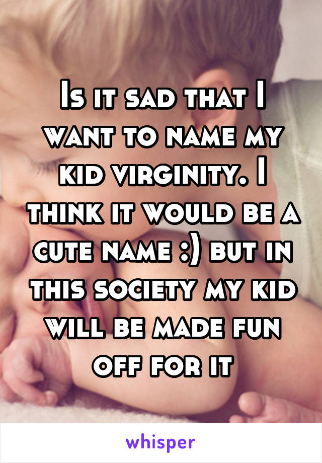 Is it sad that I want to name my kid virginity. I think it would be a cute name :) but in this society my kid will be made fun off for it