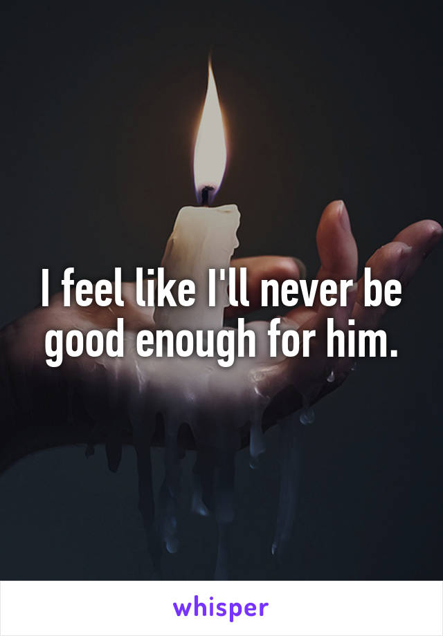 I feel like I'll never be good enough for him.