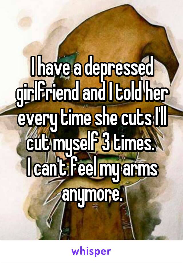 I have a depressed girlfriend and I told her every time she cuts I'll cut myself 3 times. 
I can't feel my arms anymore.