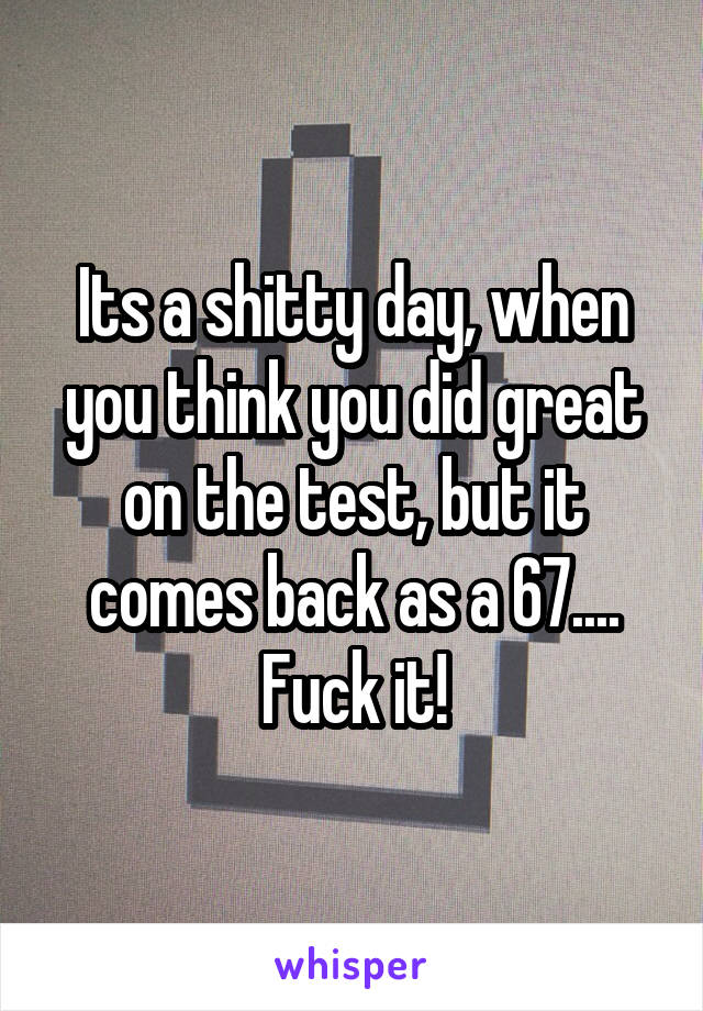 Its a shitty day, when you think you did great on the test, but it comes back as a 67....
Fuck it!