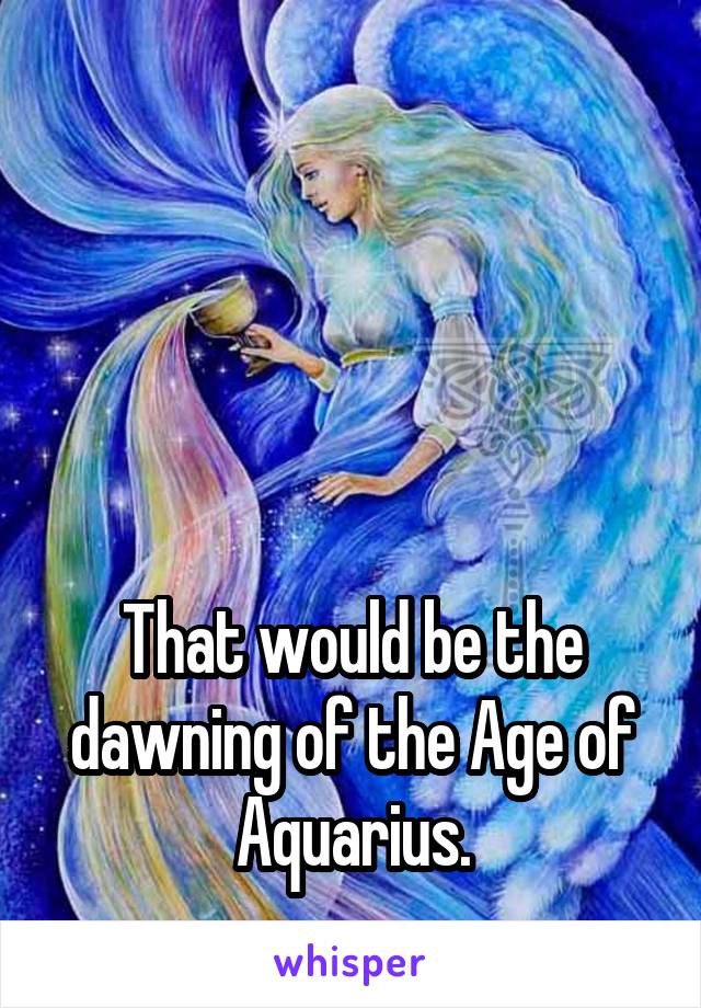 




That would be the dawning of the Age of Aquarius.