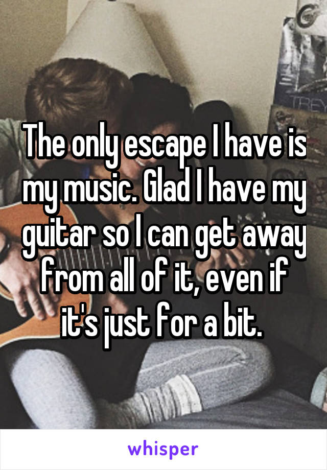 The only escape I have is my music. Glad I have my guitar so I can get away from all of it, even if it's just for a bit. 