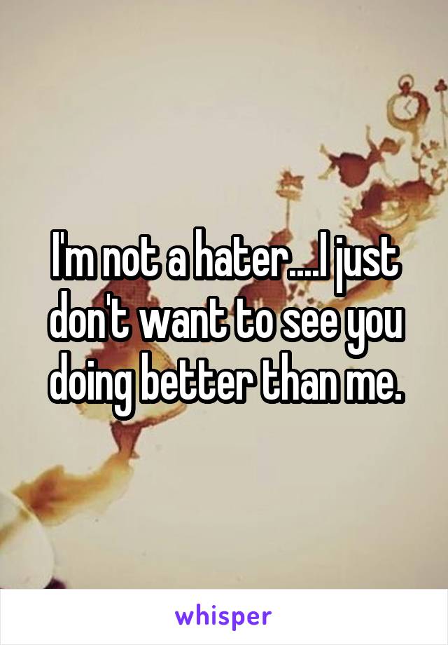 I'm not a hater....I just don't want to see you doing better than me.