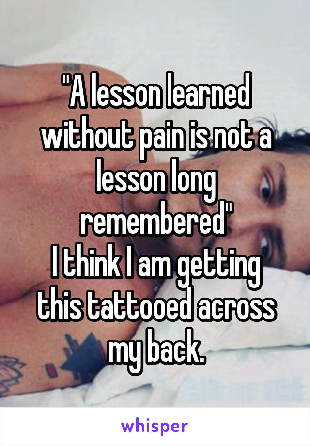 "A lesson learned without pain is not a lesson long remembered"
I think I am getting this tattooed across my back.