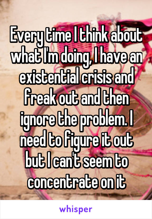 Every time I think about what I'm doing, I have an existential crisis and freak out and then ignore the problem. I need to figure it out but I can't seem to concentrate on it