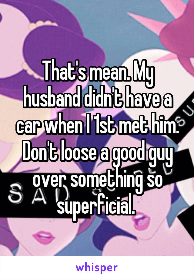 That's mean. My husband didn't have a car when I 1st met him. Don't loose a good guy over something so superficial. 