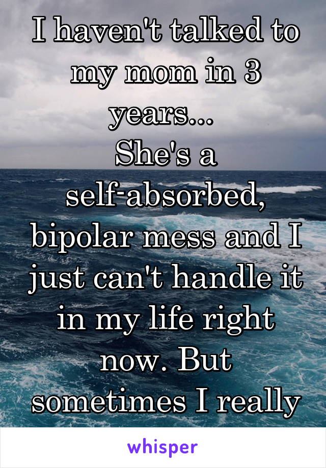 I haven't talked to my mom in 3 years... 
She's a self-absorbed, bipolar mess and I just can't handle it in my life right now. But sometimes I really miss her... 