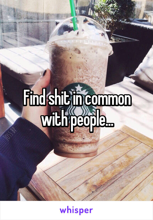 Find shit in common with people...