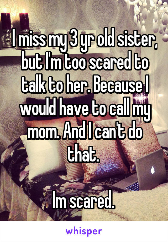 I miss my 3 yr old sister, but I'm too scared to talk to her. Because I would have to call my mom. And I can't do that. 

Im scared. 