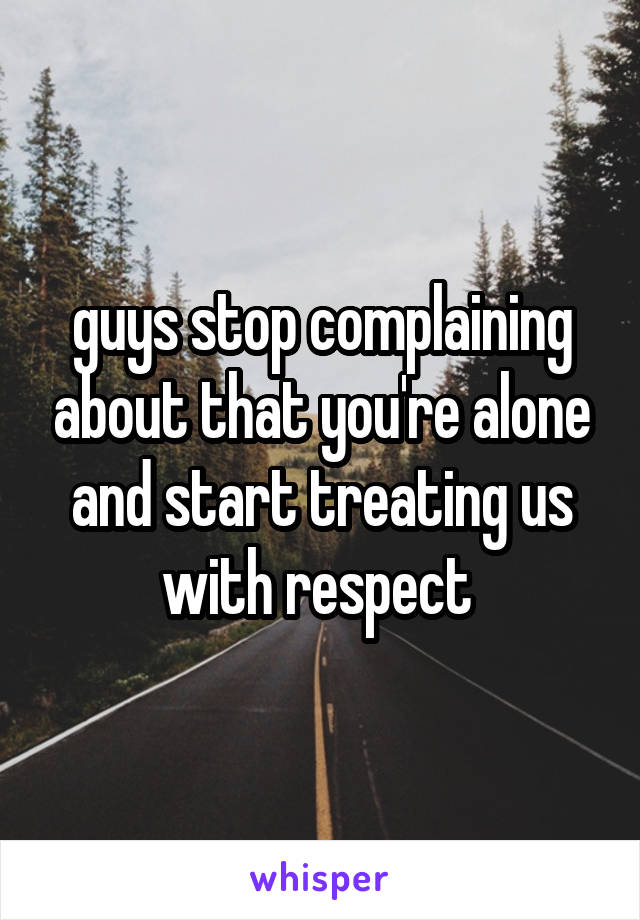 guys stop complaining about that you're alone and start treating us with respect 