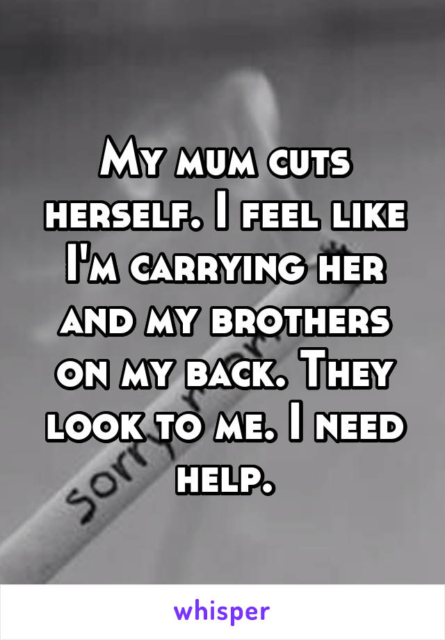 My mum cuts herself. I feel like I'm carrying her and my brothers on my back. They look to me. I need help.