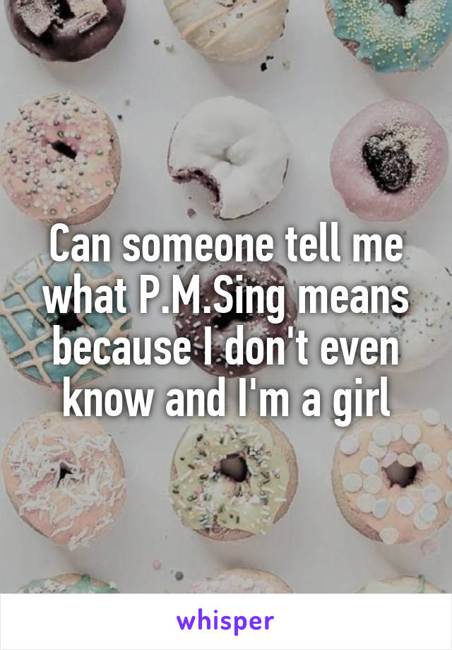 Can someone tell me what P.M.Sing means because I don't even know and I'm a girl