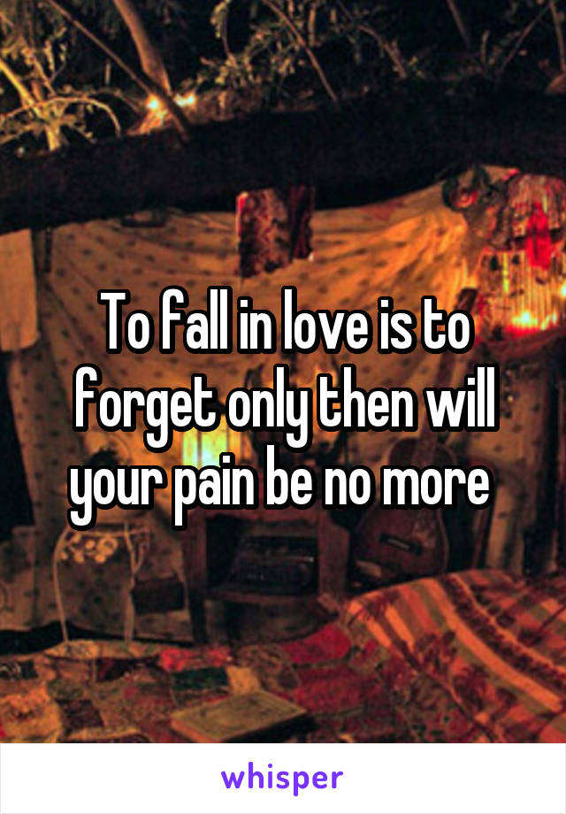 To fall in love is to forget only then will your pain be no more 