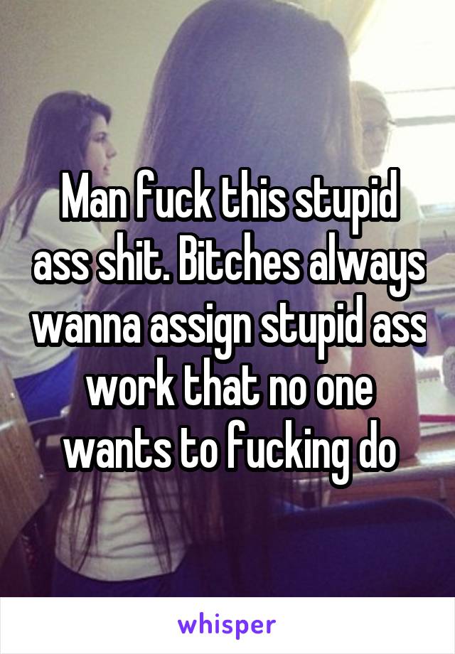 Man fuck this stupid ass shit. Bitches always wanna assign stupid ass work that no one wants to fucking do