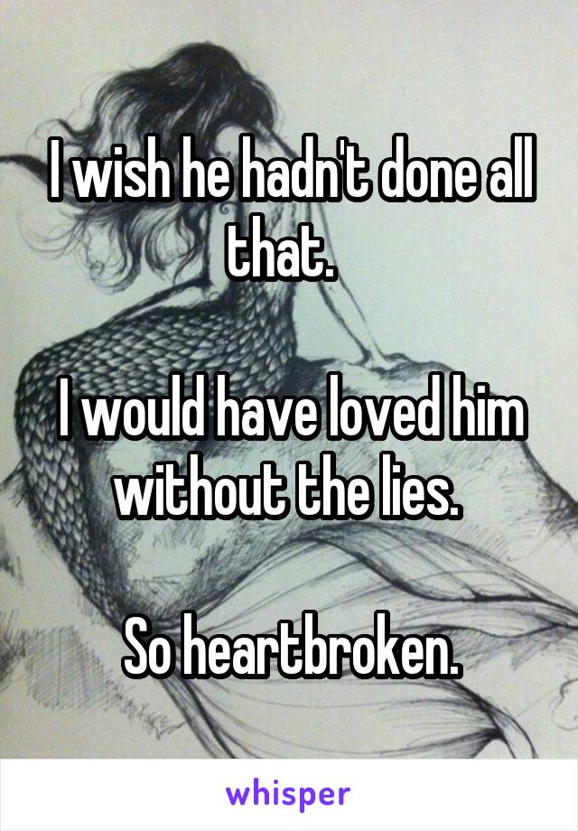 I wish he hadn't done all that.  
 
I would have loved him without the lies. 

So heartbroken.