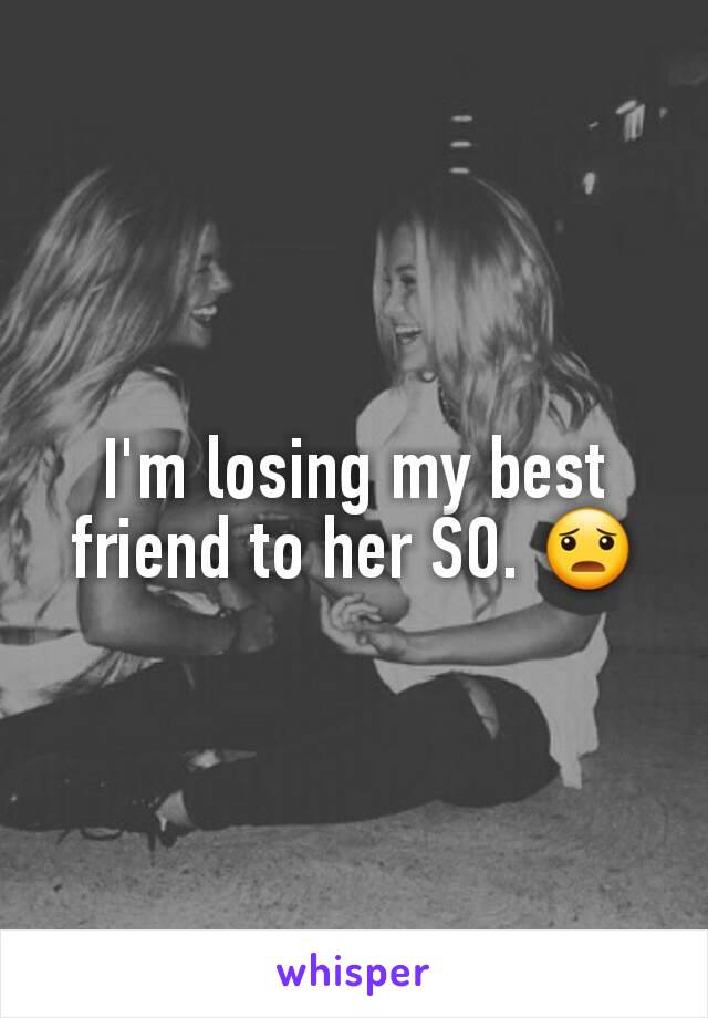 I'm losing my best friend to her SO. 😦