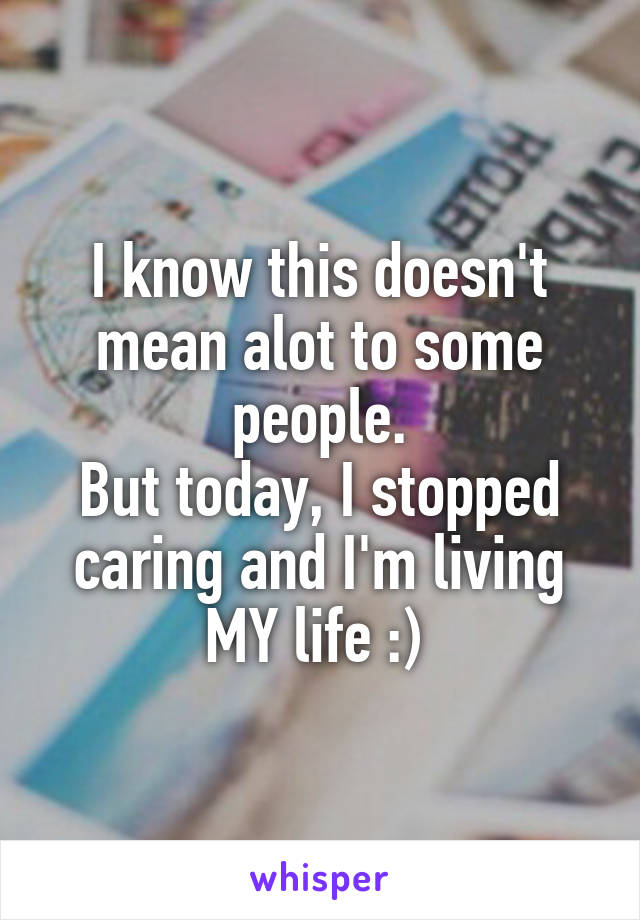 I know this doesn't mean alot to some people.
But today, I stopped caring and I'm living MY life :) 