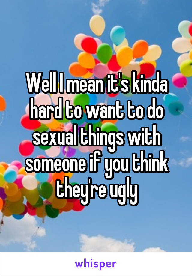 Well I mean it's kinda hard to want to do sexual things with someone if you think they're ugly