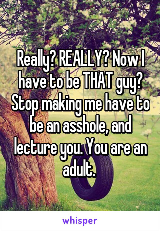 Really? REALLY? Now I have to be THAT guy? Stop making me have to be an asshole, and lecture you. You are an adult. 