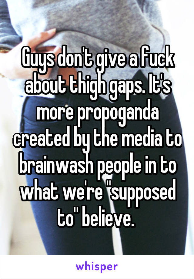 Guys don't give a fuck about thigh gaps. It's more propoganda created by the media to brainwash people in to what we're "supposed to" believe. 