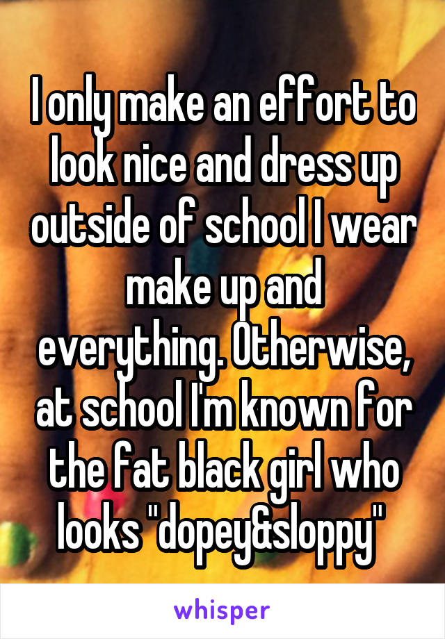 I only make an effort to look nice and dress up outside of school I wear make up and everything. Otherwise, at school I'm known for the fat black girl who looks "dopey&sloppy" 