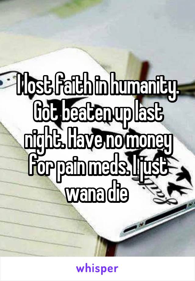 I lost faith in humanity. Got beaten up last night. Have no money for pain meds. I just wana die 