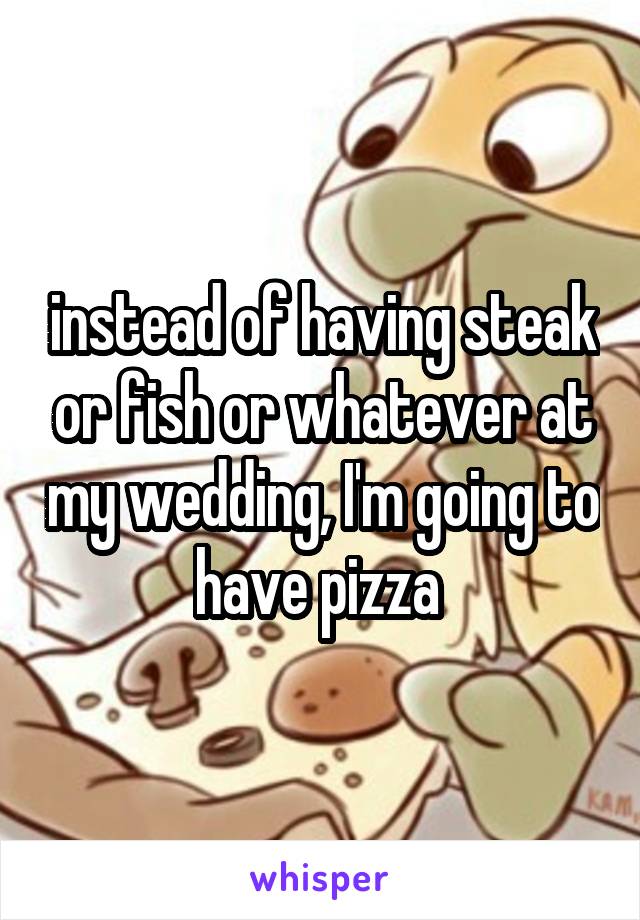 instead of having steak or fish or whatever at my wedding, I'm going to have pizza 
