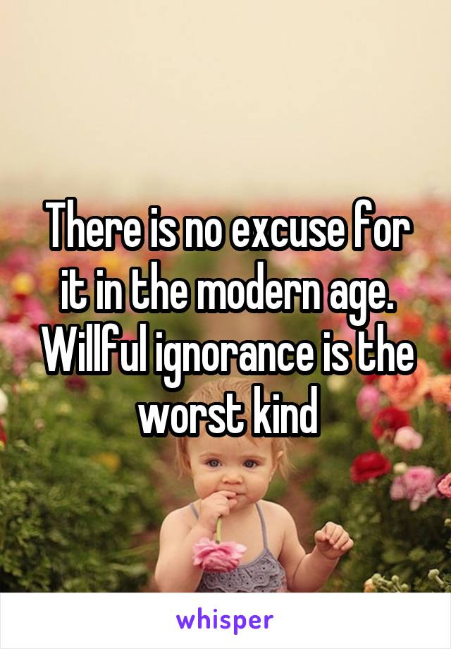 There is no excuse for it in the modern age. Willful ignorance is the worst kind