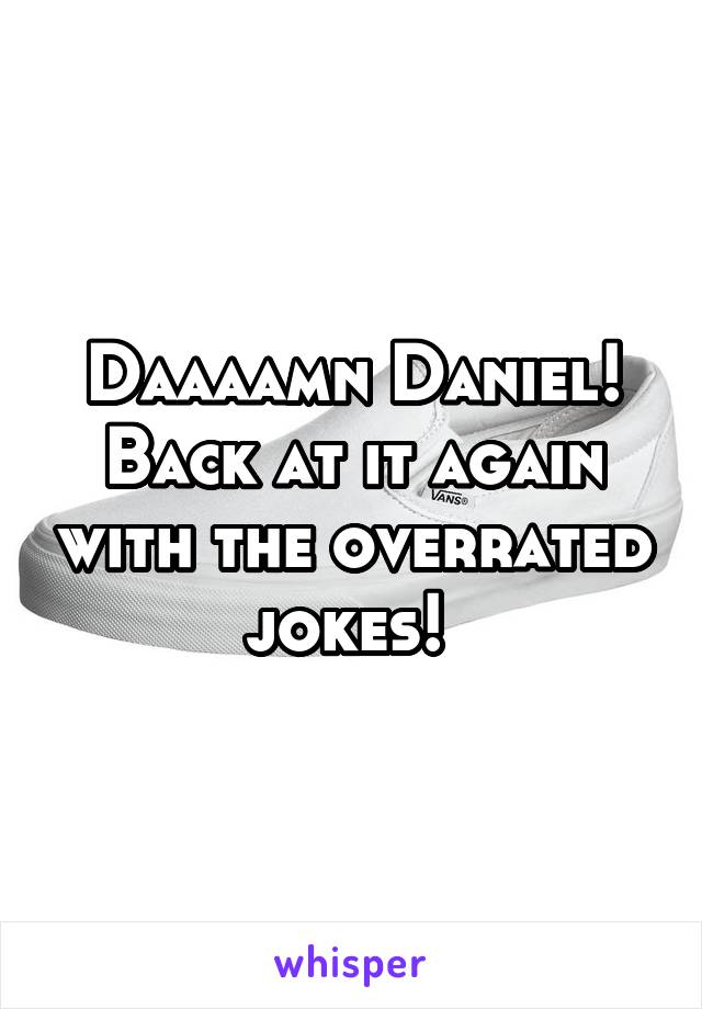 Daaaamn Daniel! Back at it again with the overrated jokes! 