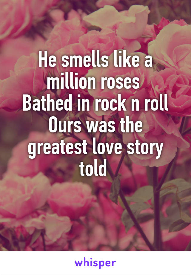 He smells like a million roses 
Bathed in rock n roll
Ours was the greatest love story told 

