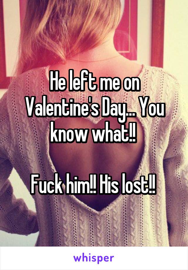 He left me on Valentine's Day... You know what!! 

Fuck him!! His lost!! 