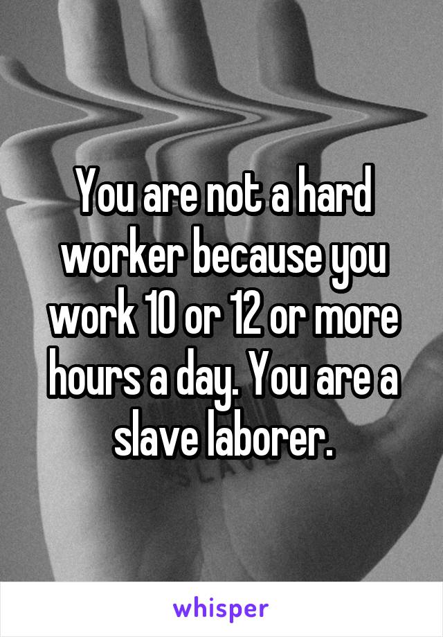 You are not a hard worker because you work 10 or 12 or more hours a day. You are a slave laborer.