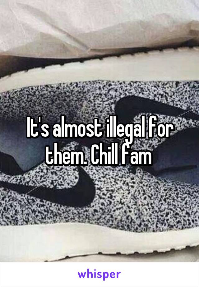 It's almost illegal for them. Chill fam 