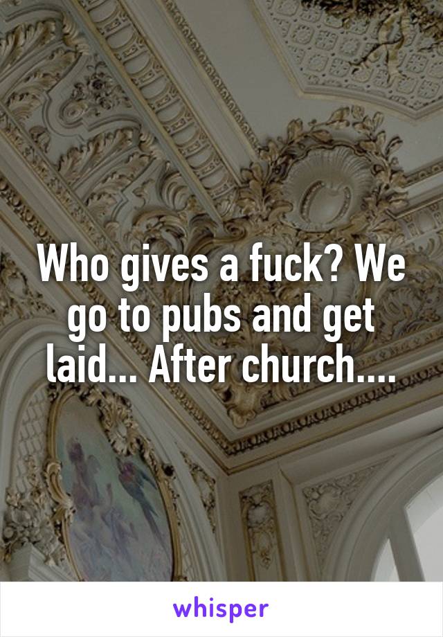 Who gives a fuck? We go to pubs and get laid... After church....