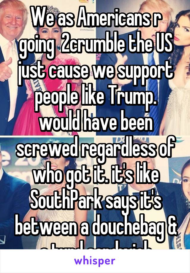 We as Americans r going  2crumble the US just cause we support people like Trump. would have been screwed regardless of who got it. it's like SouthPark says it's between a douchebag & a turd sandwich