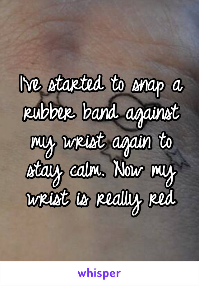 I've started to snap a rubber band against my wrist again to stay calm. Now my wrist is really red