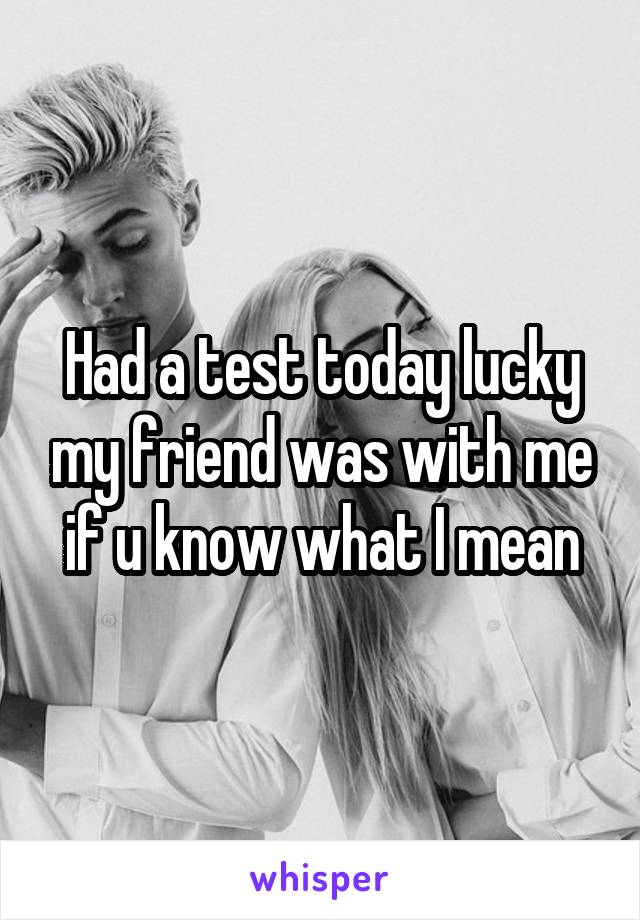 Had a test today lucky my friend was with me if u know what I mean