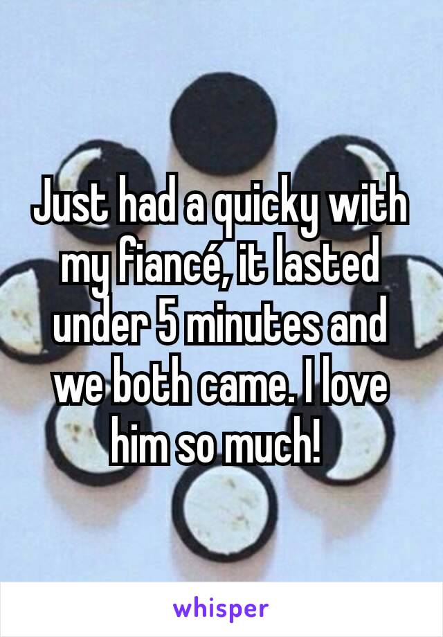 Just had a quicky with my fiancé, it lasted under 5 minutes and we both came. I love him so much! 