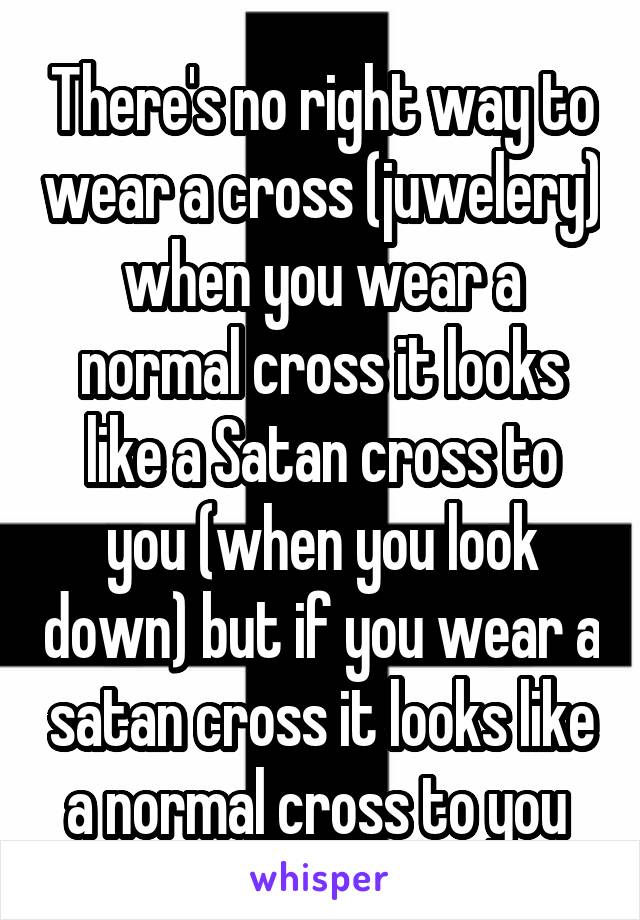 There's no right way to wear a cross (juwelery) when you wear a normal cross it looks like a Satan cross to you (when you look down) but if you wear a satan cross it looks like a normal cross to you 