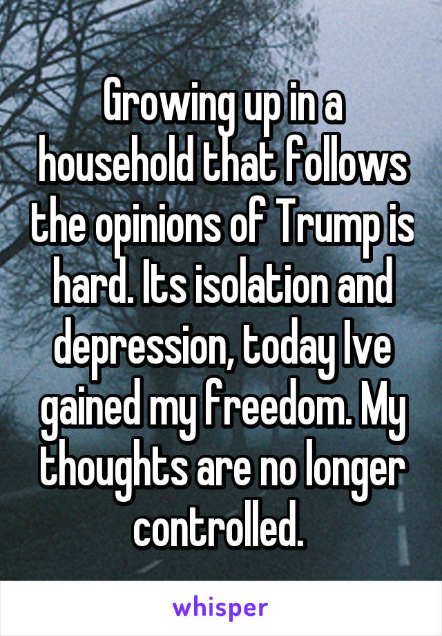 Growing up in a household that follows the opinions of Trump is hard. Its isolation and depression, today Ive gained my freedom. My thoughts are no longer controlled. 