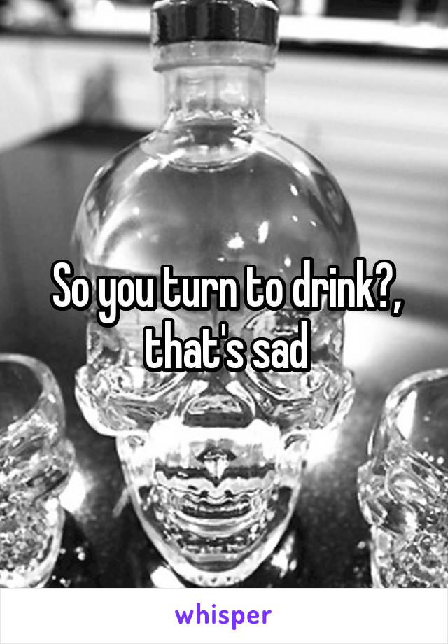 So you turn to drink?, that's sad